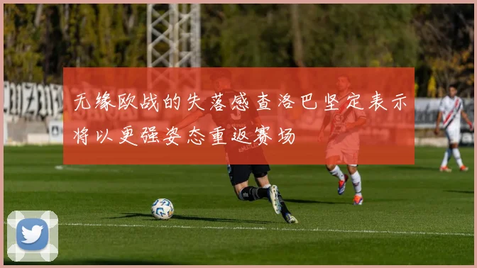 无缘欧战的失落感查洛巴坚定表示将以更强姿态重返赛场