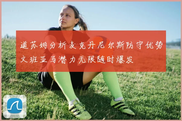 道苏姆分析麦克丹尼尔斯防守优势文班亚马潜力无限随时爆发
