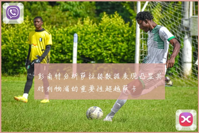 彭南特分析萨拉赫数据表现凸显其对利物浦的重要性超越萨卡