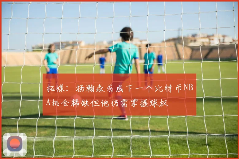 拓媒：杨瀚森或成下一个比特币NBA机会稀缺但他仍需掌握球权
